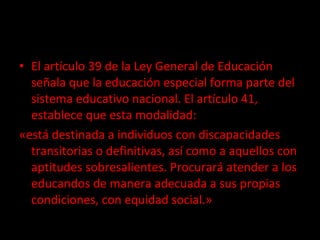 El artículo 39 de la Ley General de Educación señala que la educación especial forma parte del sistema educativo nacional. El artículo 41, establece que esta modalidad: «está destinada a individuos con discapacidades transitorias o definitivas, así como a aquellos con aptitudes sobresalientes. Procurará atender a los educandos de manera adecuada a sus propias condiciones, con equidad social.» 
