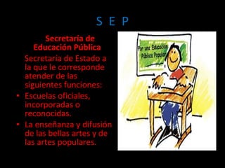 Secretaría de Educación Pública  Secretaría de Estado a la que le corresponde atender de las siguientes funciones: Escuelas oficiales, incorporadas o reconocidas. La enseñanza y difusión de las bellas artes y de las artes populares. S  E  P 
