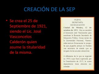 CREACIÓN DE LA SEP Se crea el 25 de Septiembre de 1921, siendo el Lic. José Vasconcelos Calderón quien asume la titularidad de la misma. 