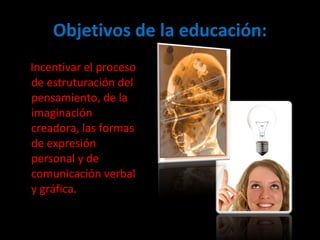 Objetivos de la educación: Incentivar el proceso de estruturación del pensamiento, de la imaginación creadora, las formas de expresión personal y de comunicación verbal y gráfica.  