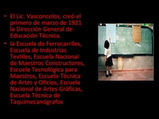 El Lic. Vasconcelos, creó el primero de marzo de 1921 la Dirección General de Educación Técnica. la Escuela de Ferrocarriles, Escuela de Industrias Textiles, Escuela Nacional de Maestros Constructores, Escuela Tecnológica para Maestros, Escuela Técnica de Artes y Oficios, Escuela Nacional de Artes Gráficas, Escuela Técnica de Taquimecanógrafos 