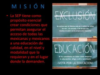 M  I  S  I  Ó  N La SEP tiene como propósito esencial crear condiciones que permitan asegurar el acceso de todas las mexicanas y mexicanos a una educación de calidad, en el nivel y modalidad que la requieran y en el lugar donde la demanden. 
