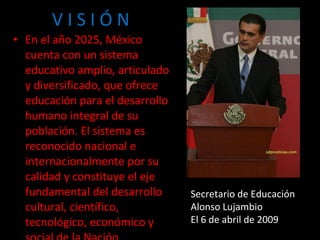 V I S I Ó N En el año 2025, México cuenta con un sistema educativo amplio, articulado y diversificado, que ofrece educación para el desarrollo humano integral de su población. El sistema es reconocido nacional e internacionalmente por su calidad y constituye el eje fundamental del desarrollo cultural, científico, tecnológico, económico y social de la Nación. Secretario de Educación Alonso Lujambio El 6 de abril de 2009 