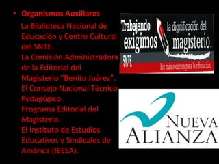 Organismos Auxiliares La Biblioteca Nacional de Educación y Centro Cultural del SNTE. La Comisión Administradora de la Editorial del Magisterio “Benito Juárez”. El Consejo Nacional Técnico Pedagógico. Programa Editorial del Magisterio. El Instituto de Estudios Educativos y Sindicales de América (IEESA). 