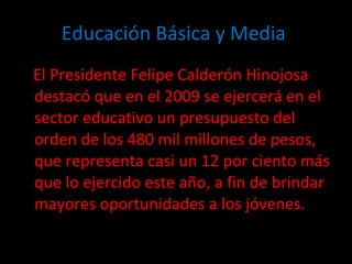 Educación Básica y Media  El Presidente Felipe Calderón Hinojosa destacó que en el 2009 se ejercerá en el sector educativo un presupuesto del orden de los 480 mil millones de pesos, que representa casi un 12 por ciento más que lo ejercido este año, a fin de brindar mayores oportunidades a los jóvenes. 