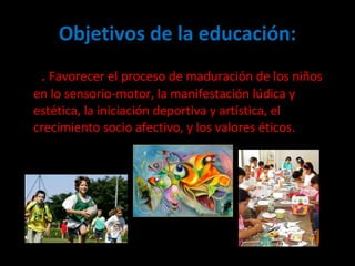 Objetivos de la educación: 2 .  Favorecer el proceso de maduración de los niños en lo sensorio-motor, la manifestación lúdica y estética, la iniciación deportiva y artística, el crecimiento socio afectivo, y los valores éticos.  