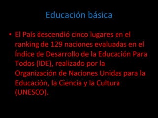 Educación básica El País descendió cinco lugares en el ranking de 129 naciones evaluadas en el Índice de Desarrollo de la Educación Para Todos (IDE), realizado por la Organización de Naciones Unidas para la Educación, la Ciencia y la Cultura (UNESCO). 