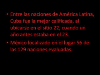 Entre las naciones de América Latina, Cuba fue la mejor calificada, al ubicarse en el sitio 22, cuando un año antes estaba en el 23. México localizado en el lugar 56 de las 129 naciones evaluadas. 
