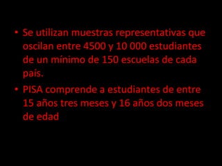 Se utilizan muestras representativas que oscilan entre 4500 y 10 000 estudiantes de un mínimo de 150 escuelas de cada país. PISA comprende a estudiantes de entre 15 años tres meses y 16 años dos meses de edad 