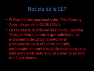 Noticia de la SEP El Estudio Internacional sobre Enseñanza y Aprendizaje de la OCDE (TALIS  La secretaria de Educación Pública, Josefina Vázquez Mota, anunció que solicitaría un incremento de 13 por ciento en el presupuesto para el sector en 2009, comparado el monto total de recursos que se está ejerciendo este año, el aumento es solo del 2 por ciento. 