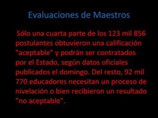 Evaluaciones de Maestros Sólo una cuarta parte de los 123 mil 856 postulantes obtuvieron una calificación "aceptable" y podrán ser contratados por el Estado, según datos oficiales publicados el domingo. Del resto, 92 mil 770 educadores necesitan un proceso de nivelación o bien recibieron un resultado "no aceptable". 