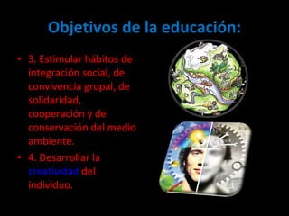 Objetivos de la educación: 3. Estimular hábitos de integración social, de convivencia grupal, de solidaridad, cooperación y de conservación del medio ambiente.  4. Desarrollar la  creatividad  del individuo.  