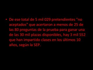 De ese total de 5 mil 029 pretendientes "no aceptados" que acertaron a menos de 25 de las 80 preguntas de la prueba para ganar una de las 30 mil plazas disponibles, hay 3 mil 552 que han impartido clases en los últimos 10 años, según la SEP. 