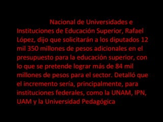 El secretario general ejecutivo de la Asociación  Nacional de Universidades e Instituciones de Educación Superior, Rafael López, dijo que solicitarán a los diputados 12 mil 350 millones de pesos adicionales en el presupuesto para la educación superior, con lo que se pretende lograr más de 84 mil millones de pesos para el sector. Detalló que el incremento sería, principalmente, para instituciones federales, como la UNAM, IPN, UAM y la Universidad Pedagógica 