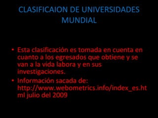 CLASIFICAION DE UNIVERSIDADES MUNDIAL Esta clasificación es tomada en cuenta en cuanto a los egresados que obtiene y se van a la vida labora y en sus investigaciones. Información sacada de: http://www.webometrics.info/index_es.html julio del 2009 