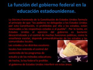 La función del gobierno federal en la educación estadounidense.  La Décima Enmienda de la Constitución de Estados Unidos formula el principio de que "los poderes no delegados a los Estados Unidos por esta Constitución, ni prohibidos por ella a los estados, están reservados a los respectivos estados o al pueblo".  Por lo tanto, en Estados Unidos el ejercicio del gobierno es bastante descentralizado y el control de muchas funciones públicas, como la enseñanza escolar, depende primordialmente de los estados y las comunidades locales.  Los estados y los distritos escolares  locales han retenido el control del  contenido de los programas de  estudio y de los métodos educativos;  de hecho, la ley federal le prohíbe al gobierno de Estados Unidos interferir en estas áreas.  