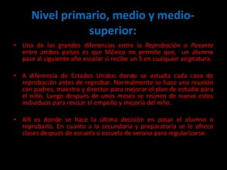 Una de las grandes diferencias entre la  Reprobación  o  Pasante  entre ambos países es que México no permite que,  un alumno pase al siguiente año escolar si recibe un 5 en cualquier asignatura.  A diferencia de Estados Unidos donde se estudia cada caso de reprobación antes de reprobar. Normalmente se hace una reunión con padres, maestro y director para mejorar el plan de estudio para el niño. Luego después de unos meses se reúnen de nuevo estos individuos para revisar el empeño y mejoría del niño.  Allí es donde se hace la última decisión en pasar el alumno o reprobarlo. En cuanto a la secundaria y preparatoria se le ofrece clases después de escuela o escuela de verano para regularizarse.  Nivel primario, medio y medio-superior: 