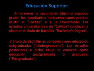 Educación Superior: Al terminar la secundaria (décimo segundo grado) los estudiantes norteamericanos pueden asistir al "College" o a la Universidad. Los estudios universitarios o de "College" conducen a obtener el título de Bachiller "Bachelor's Degree".  El título de Bachiller es conocido como educación subgraduada: ("Undergraduate"). Los estudios posteriores a dicho título se conocen como educación postgraduada o graduada: ("Postgraduate´).  