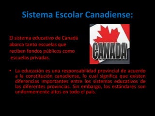 Sistema Escolar Canadiense: El sistema educativo de Canadá abarca tanto escuelas que reciben fondos públicos como escuelas privadas.  La educación es una responsabilidad provincial de acuerdo a la constitución canadiense, lo cual significa que existen diferencias importantes entre los sistemas educativos de las diferentes provincias. Sin embargo, los estándares son uniformemente altos en todo el país.  