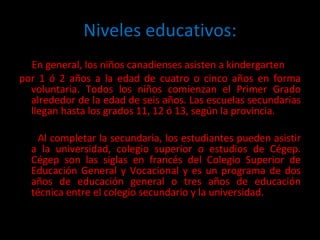 Niveles educativos: En general, los niños canadienses asisten a kindergarten  por 1 ó 2 años a la edad de cuatro o cinco años en forma voluntaria. Todos los niños comienzan el Primer Grado alrededor de la edad de seis años. Las escuelas secundarias llegan hasta los grados 11, 12 ó 13, según la provincia. Al completar la secundaria, los estudiantes pueden asistir a la universidad, colegio superior o estudios de Cégep. Cégep son las siglas en francés del Colegio Superior de Educación General y Vocacional y es un programa de dos años de educación general o tres años de educación técnica entre el colegio secundario y la universidad.  