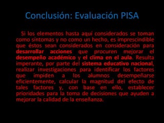 Conclusión: Evaluación PISA Si los elementos hasta aquí considerados se toman como síntomas y no como un hecho, es imprescindible que éstos sean considerados en consideración para  desarrollar acciones  que procuren mejorar el  desempeño académico  y  el clima en el aula . Resulta imperante, por parte del  sistema educativo nacional , realizar investigaciones para identificar los factores que impiden a los alumnos desempeñarse eficientemente, calcular la magnitud del efecto de tales factores y, con base en ello, establecer prioridades para la toma de decisiones que ayuden a mejorar la calidad de la enseñanza. 