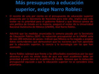Más presupuesto a educación superior, exige Narro Robles:  El recorte de uno por ciento en el presupuesto de educación superior propuesto por la Secretaría de Hacienda para este año, implica que este sector no es prioridad para el gobierno federal y que México carece de una política de Estado en la materia, aseguró el rector de la Universidad Nacional Autónoma de México (UNAM), José Narro Robles. Advirtió que las medidas anunciadas la semana pasada por la Secretaría de Educación Pública (SEP) –la reducción presupuestal en la UNAM sería de casi 200 millones de pesos– indican que México se ha negado a aceptar datos contundentes que demuestran que las naciones que han apostado por la educación superior, la ciencia y la tecnología son las que han avanzado. Narro Robles subrayó que frente a las dificultades económicas por las que atraviesa el país no existe duda de que ese nivel académico debe ser prioridad y parte toral de la política de Estado. Sostuvo que la reducción presupuestal equivale a que la educación superior no se considere área prioritaria. 