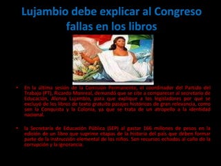 Lujambio debe explicar al Congreso fallas en los libros En la última sesión de la Comisión Permanente, el coordinador del Partido del Trabajo (PT), Ricardo Monreal, demandó que se cite a comparecer al secretario de Educación, Alonso Lujambio, para que explique a los legisladores por qué se excluyó de los libros de texto gratuito pasajes históricos de gran relevancia, como son la Conquista y la Colonia, ya que se trata de un atropello a la identidad nacional. la Secretaría de Educación Pública (SEP) al gastar 166 millones de pesos en la edición de un libro que suprime etapas de la historia del país que deben formar parte de la instrucción elemental de los niños. Son recursos echados al caño de la corrupción y la ignorancia. 