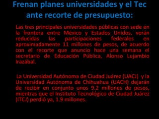 Frenan planes universidades y el Tec ante recorte de presupuesto: Las tres principales universidades públicas con sede en la frontera entre México y Estados Unidos, verán reducidas las participaciones federales en aproximadamente 11 millones de pesos, de acuerdo con el recorte que anuncio hace una semana el secretario de Educación Pública, Alonso Lujambio Irazábal.  La Universidad Autónoma de Ciudad Juárez (UACJ)  y la Universidad Autónoma de Chihuahua (UACH) dejarán de recibir en conjunto unos 9.2 millones de pesos, mientras que el Instituto Tecnológico de Ciudad Juárez (ITCJ) perdió ya, 1.9 millones. 