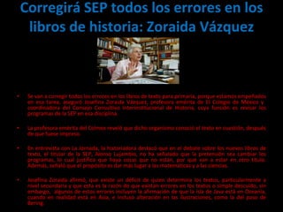 Corregirá SEP todos los errores en los libros de historia: Zoraida Vázquez   Se van a corregir todos los errores en los libros de texto para primaria, porque estamos empeñados en esa tarea, aseguró Josefina Zoraida Vázquez, profesora emérita de El Colegio de México y  coordinadora del Consejo Consultivo Interinstitucional de Historia, cuya función es revisar los programas de la SEP en esa disciplina.  La profesora emérita del Colmex reveló que dicho organismo conoció el texto en cuestión, después de que fuese impreso. En entrevista con La Jornada, la historiadora destacó que en el debate sobre los nuevos libros de texto, el titular de la SEP, Alonso Lujambio, no ha señalado que la pretensión sea cambiar los programas, lo cual justifica que haya cosas que no están, por que van a estar en otro título. Además, señaló que el propósito es dar más lugar a las matemáticas y a las ciencias.   Josefina Zoraida afirmó, que existe un déficit de quien determina los textos, particularmente a nivel secundaria y que esta es la razón de que existan errores en los textos o simple descuido, sin embargo,  algunos de estos errores incluyen la afirmación de que la isla de Java está en Oceanía, cuando en realidad está en Asia, e incluso alteración en las ilustraciones, como la del paso de Bering.  