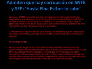 Admiten que hay corrupción en SNTE y SEP: ‘Hasta Elba Esther lo sabe’ Veracruz.- El SNTE reconoce que hay corrupción dentro del propio sindicato magisterial y, por extensión, en el interior de la Secretaría de Educación Pública (SEP) en cuanto a la venta de plazas se refiere. En este sentido, Segura Durán precisó que la mayoría de los casos que se conocen de venta de plazas se da en el nivel básico, es decir, kinder, primaria y secundaria.   “ La maestra Elba Esther Gordillo, todo mundo, reconocemos que en todas partes hay malos elementos, y no nada más en el SNTE sino también en la misma SEP”, expresó. No hay reprobados Por otra parte, luego de los resultados obtenidos en el examen nacional de Conocimientos y Habilidades Docentes de la SEP, el Secretario de la Sección 32 del SNTE, Gaudencio Hernández Burgos, rechazó que en Veracruz haya un gran número de profesores reprobados. En este sentido, Hernández Burgos alegó que durante el examen no hubo catedráticos reprobados ya que se trata de aspirantes recién egresados de las normales, los cuales no están sindicalizados. 