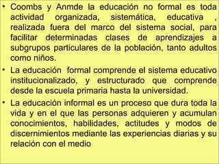Coombs y Anmde la educación no formal es toda actividad organizada, sistemática, educativa , realizada fuera del marco del sistema social, para facilitar determinadas clases de aprendizajes a subgrupos particulares de la población, tanto adultos como niños. La educación  formal comprende el sistema educativo institucionalizado, y estructurado que comprende desde la escuela primaria hasta la universidad. La educación informal es un proceso que dura toda la vida y en el que las personas adquieren y acumulan conocimientos, habilidades, actitudes y modos de discernimientos mediante las experiencias diarias y su relación con el medio 