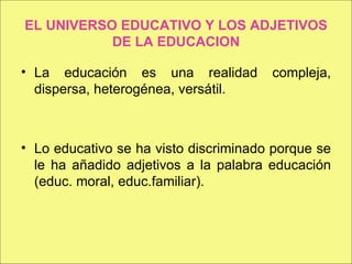 EL UNIVERSO EDUCATIVO Y LOS ADJETIVOS DE LA EDUCACION La educación es una realidad compleja, dispersa, heterogénea, versátil. Lo educativo se ha visto discriminado porque se le ha añadido adjetivos a la palabra educación (educ. moral, educ.familiar). 