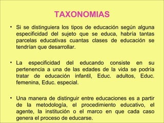 TAXONOMIAS Si se distinguiera los tipos de educación según alguna especificidad del sujeto que se educa, habría tantas parcelas educativas cuantas clases de educación se tendrían que desarrollar. La especificidad del educando consiste en su pertenencia a una de las edades de la vida se podría tratar de educación infantil, Educ. adultos, Educ. femenina, Educ. especial. Una manera de distinguir entre educaciones es a partir de la metodología, el procedimiento educativo, el agente, la institución o el marco en que cada caso genera el proceso de educarse. 