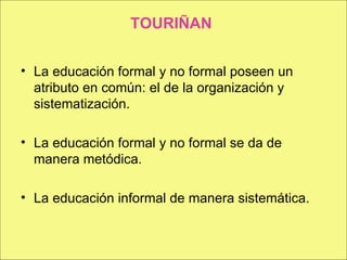 TOURIÑAN La educación formal y no formal poseen un atributo en común: el de la organización y sistematización. La educación formal y no formal se da de manera metódica. La educación informal de manera sistemática. 