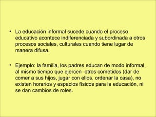 La educación informal sucede cuando el proceso educativo acontece indiferenciada y subordinada a otros procesos sociales, culturales cuando tiene lugar de manera difusa. Ejemplo: la familia, los padres educan de modo informal, al mismo tiempo que ejercen  otros cometidos (dar de comer a sus hijos, jugar con ellos, ordenar la casa), no existen horarios y espacios físicos para la educación, ni se dan cambios de roles. 