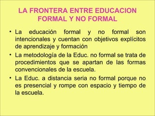 LA FRONTERA ENTRE EDUCACION FORMAL Y NO FORMAL La educación formal y no formal son intencionales y cuentan con objetivos explícitos de aprendizaje y formación La metodología de la Educ. no formal se trata de procedimientos que se apartan de las formas convencionales de la escuela. La Educ. a distancia seria no formal porque no es presencial y rompe con espacio y tiempo de la escuela. 