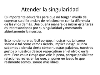 Atender la singularidad
Es importante educarles para que no tengan miedo de
expresar su diferencia y de relacionarse con la diferencia
de las y los demás. Una buena manera de iniciar esta tarea
es interesándonos por su singularidad y mostrando
abiertamente la nuestra.
Esto no siempre es fácil porque, mostrarnos tal como
somos o tal como vamos siendo, implica riesgo. Nunca
sabemos a ciencia cierta cómo nuestras palabras, nuestros
gestos o nuestros deseos repercutirán en el otro o en la
otra. Pero es un riesgo que vale la pena, porque posibilitan
relaciones reales en las que, al poner en juego lo que
realmente somos, somos más libres.
 