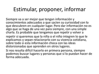 Estimular, proponer, informar
Siempre va a ser mejor que tengan información y
conocimientos adecuados a que sacien su curiosidad con lo
que descubren en cualquier lugar. Pero dar información no es
algo que se haga de una vez para siempre, con una simple
charla. Es probable que tengamos que repetir y volver a
repetir si queremos que la niña o el niño integren lo que le
explicamos y sepan relacionarlo con su vivencia cotidiana,
sobre todo si esta información choca con las ideas
distorsionadas que aprenden en otros lugares.
Si nos resulta difícil hacerlo en primera persona, siempre
podemos buscar lugares y personas que sí lo puedan hacer de
forma adecuada.
 