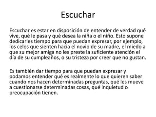 Escuchar
Escuchar es estar en disposición de entender de verdad qué
vive, qué le pasa y qué desea la niña o el niño. Esto supone
dedicarles tiempo para que puedan expresar, por ejemplo,
los celos que sienten hacia el novio de su madre, el miedo a
que su mejor amiga no les preste la suficiente atención el
día de su cumpleaños, o su tristeza por creer que no gustan.
Es también dar tiempo para que puedan expresar y
podamos entender qué es realmente lo que quieren saber
cuando nos hacen determinadas preguntas, qué les mueve
a cuestionarse determinadas cosas, qué inquietud o
preocupación tienen.
 