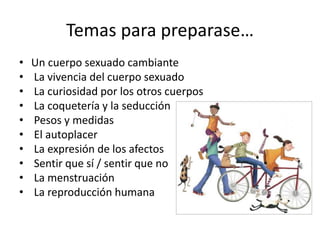 Temas para preparase…
• Un cuerpo sexuado cambiante
• La vivencia del cuerpo sexuado
• La curiosidad por los otros cuerpos
• La coquetería y la seducción
• Pesos y medidas
• El autoplacer
• La expresión de los afectos
• Sentir que sí / sentir que no
• La menstruación
• La reproducción humana
 