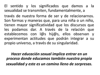 El sentido y los significados que damos a la
sexualidad se transmiten, fundamentalmente, a
través de nuestra forma de ser y de relacionarnos.
Son formas y maneras que, para una niña o un niño,
tienen mayor significatividad que los discursos que
les podamos dar. A través de la relación que
establecemos con l@s hij@s, ellos observan y
experimentan actitudes que podrán integrar a su
propio universo, a través de su singularidad.
Hacer educación sexual implica entrar en un
proceso donde educamos también nuestra propia
sexualidad y este es un camino lleno de sorpresas.
 