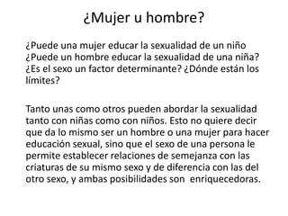 ¿Mujer u hombre?
¿Puede una mujer educar la sexualidad de un niño
¿Puede un hombre educar la sexualidad de una niña?
¿Es el sexo un factor determinante? ¿Dónde están los
límites?
Tanto unas como otros pueden abordar la sexualidad
tanto con niñas como con niños. Esto no quiere decir
que da lo mismo ser un hombre o una mujer para hacer
educación sexual, sino que el sexo de una persona le
permite establecer relaciones de semejanza con las
criaturas de su mismo sexo y de diferencia con las del
otro sexo, y ambas posibilidades son enriquecedoras.
 