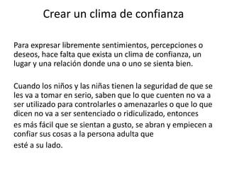 Crear un clima de confianza
Para expresar libremente sentimientos, percepciones o
deseos, hace falta que exista un clima de confianza, un
lugar y una relación donde una o uno se sienta bien.
Cuando los niños y las niñas tienen la seguridad de que se
les va a tomar en serio, saben que lo que cuenten no va a
ser utilizado para controlarles o amenazarles o que lo que
dicen no va a ser sentenciado o ridiculizado, entonces
es más fácil que se sientan a gusto, se abran y empiecen a
confiar sus cosas a la persona adulta que
esté a su lado.
 