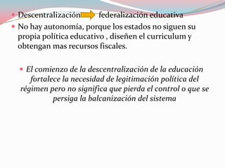 Descentralización         federalización educativaNo hay autonomía, porque los estados no siguen su propia política educativo , diseñen el curriculum y obtengan mas recursos fiscales. El comienzo de la descentralización de la educación fortalece la necesidad de legitimación política del régimen pero no significa que pierda el control o que se persiga la balcanización del sistema 