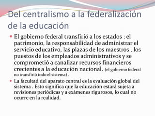 La razón fundamental de la descentralización de la educación Radica en la necesidad de encontrar recursos para la educación a nivel local y descargar de esa obligación a los gobiernos centrales.Tendrían que conceder poder a las autoridades locales para elaborar una política educativa acorde con las características regionales .Para el caso de México, debilitó su política autónoma. Consecuencia 