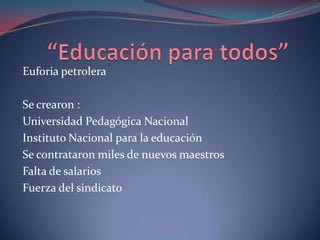 “Educación para todos”Euforia petroleraSe crearon :Universidad Pedagógica NacionalInstituto Nacional para la educación Se contrataron miles de nuevos maestrosFalta de salarios Fuerza del sindicato  
