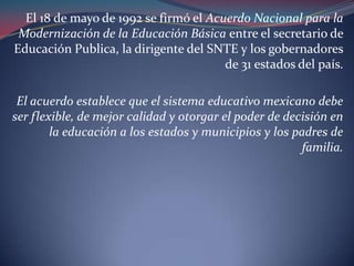 El 18 de mayo de 1992 se firmó el Acuerdo Nacional para la Modernización de la Educación Básica entre el secretario de Educación Publica, la dirigente del SNTE y los gobernadores de 31 estados del país.El acuerdo establece que el sistema educativo mexicano debe ser flexible, de mejor calidad y otorgar el poder de decisión en la educación a los estados y municipios y los padres de familia.