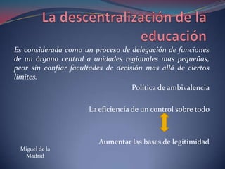 La descentralización de la educación Es considerada como un proceso de delegación de funciones de un órgano central a unidades regionales mas pequeñas, peor sin confiar facultades de decisión mas allá de ciertos limites.Política de ambivalencia La eficiencia de un control sobre todo Aumentar las bases de legitimidadMiguel de la Madrid 