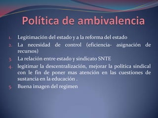 Política de ambivalencia Legitimación del estado y a la reforma del estadoLa necesidad de control (eficiencia- asignación de recursos)La relación entre estado y sindicato SNTElegitimar la descentralización, mejorar la política sindical con le fin de poner mas atención en las cuestiones de sustancia en la educación .Buena imagen del regimen