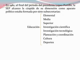 En 1982, al final del periodo del presidente López Portillo, la SEP alcanzo la cúspide de su dimensión como aparato político estaba formada por siete subsecretarias:					Elemental					Media					Superior 			Educación 	Investigación científica 					Investigación tecnológica 					Planeación y coordinación					Cultura 					Deportes